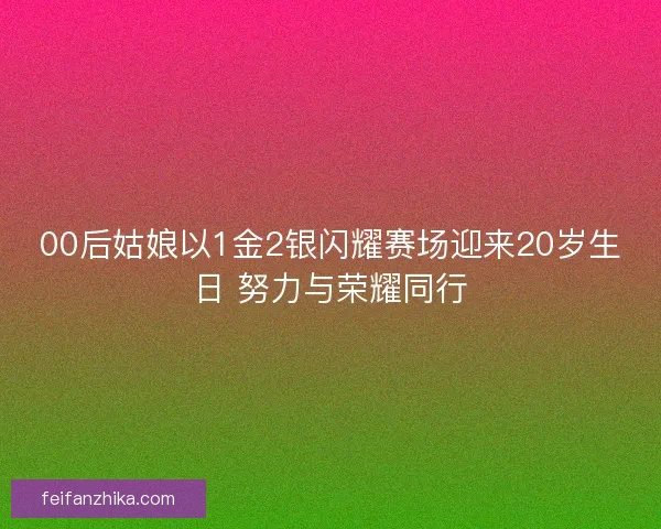 00后姑娘以1金2银闪耀赛场迎来20岁生日 努力与荣耀同行