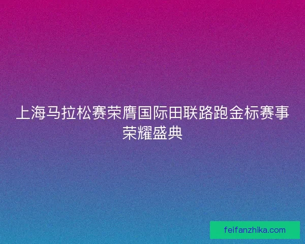 上海马拉松赛荣膺国际田联路跑金标赛事荣耀盛典