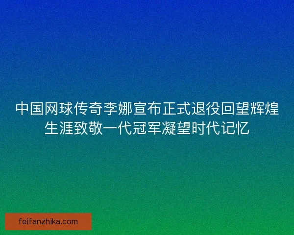 中国网球传奇李娜宣布正式退役回望辉煌生涯致敬一代冠军凝望时代记忆