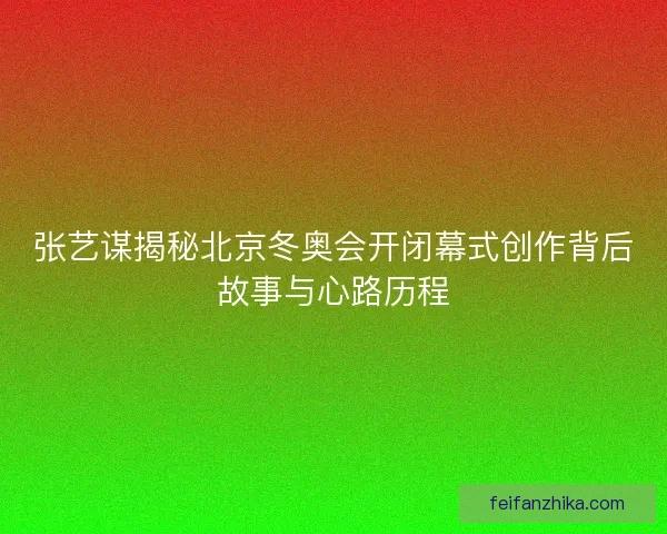 张艺谋揭秘北京冬奥会开闭幕式创作背后故事与心路历程