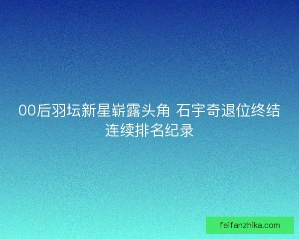 00后羽坛新星崭露头角 石宇奇退位终结连续排名纪录