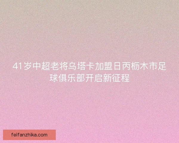 41岁中超老将乌塔卡加盟日丙枥木市足球俱乐部开启新征程