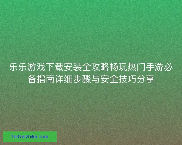 乐乐游戏下载安装全攻略畅玩热门手游必备指南详细步骤与安全技巧分享