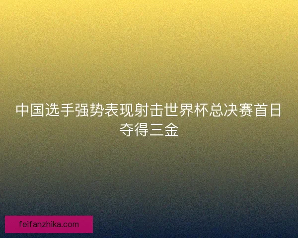 中国选手强势表现射击世界杯总决赛首日夺得三金