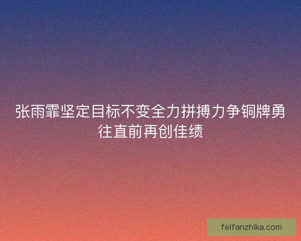 张雨霏坚定目标不变全力拼搏力争铜牌勇往直前再创佳绩 张雨霏坚定目标不变全力拼搏力争铜牌勇往直前再创佳绩