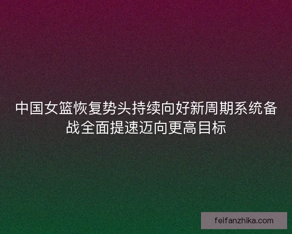 中国女篮恢复势头持续向好新周期系统备战全面提速迈向更高目标