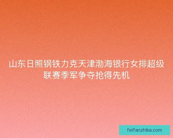 山东日照钢铁力克天津渤海银行女排超级联赛季军争夺抢得先机