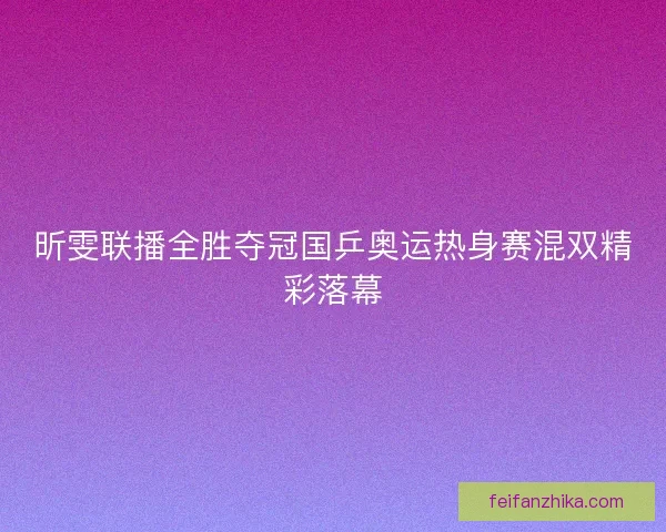 昕雯联播全胜夺冠国乒奥运热身赛混双精彩落幕