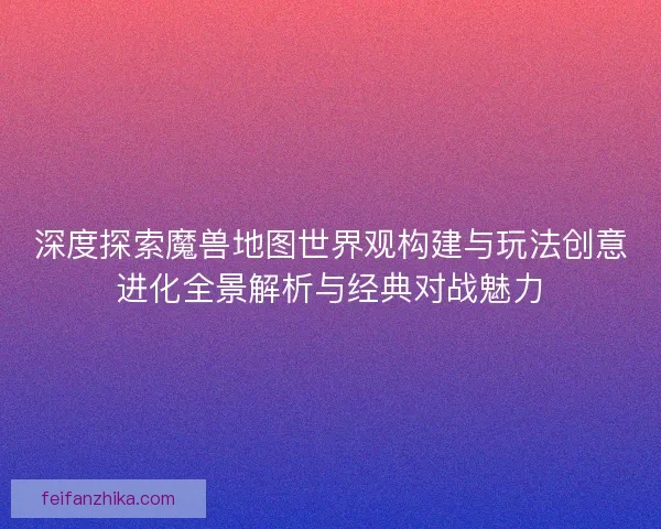 深度探索魔兽地图世界观构建与玩法创意进化全景解析与经典对战魅力