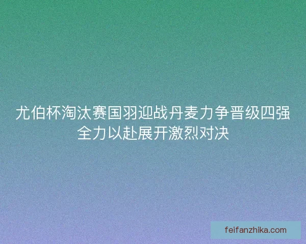 尤伯杯淘汰赛国羽迎战丹麦力争晋级四强全力以赴展开激烈对决
