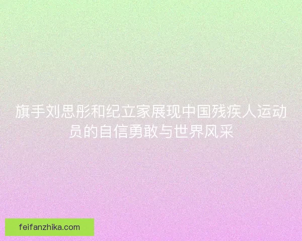 旗手刘思彤和纪立家展现中国残疾人运动员的自信勇敢与世界风采