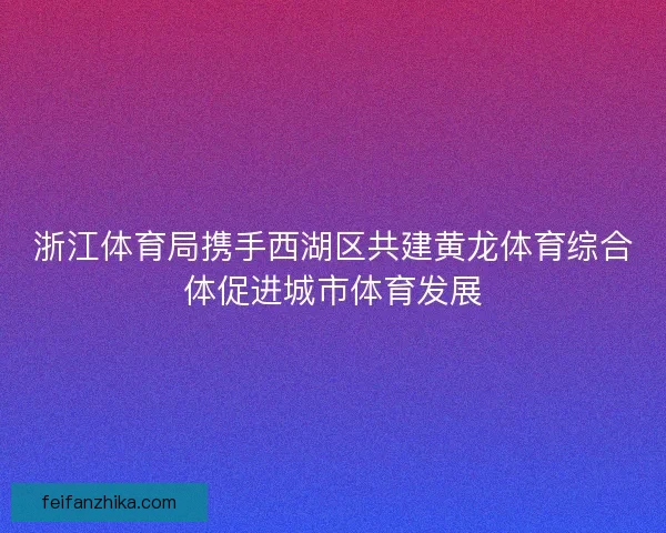 浙江体育局携手西湖区共建黄龙体育综合体促进城市体育发展
