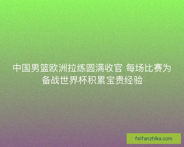 中国男篮欧洲拉练圆满收官 每场比赛为备战世界杯积累宝贵经验
