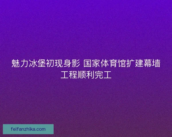 魅力冰堡初现身影 国家体育馆扩建幕墙工程顺利完工 魅力冰堡初现身影 国家体育馆扩建幕墙工程顺利完工