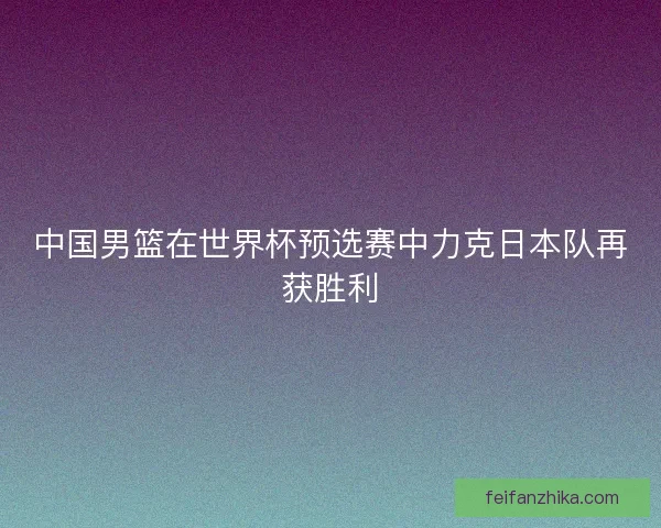 中国男篮在世界杯预选赛中力克日本队再获胜利 中国男篮在世界杯预选赛中力克日本队再获胜利